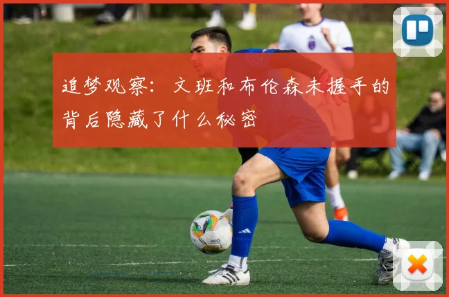 追梦观察：文班和布伦森未握手的背后隐藏了什么秘密