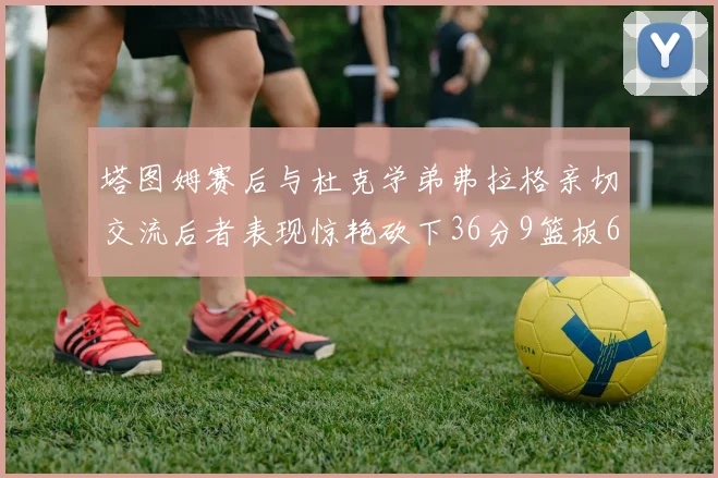 塔图姆赛后与杜克学弟弗拉格亲切交流后者表现惊艳砍下36分9篮板6助攻
