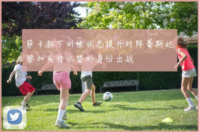 萨卡私下训练状态提升对阵哥斯达黎加或将以替补身份出战