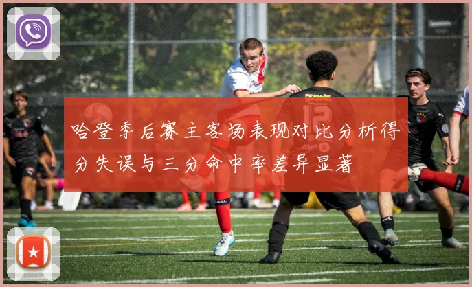 哈登季后赛主客场表现对比分析得分失误与三分命中率差异显著