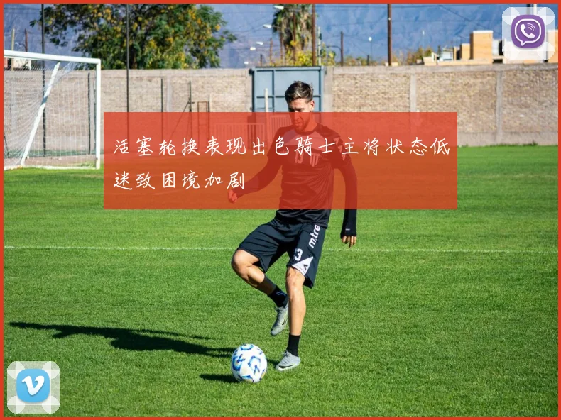 活塞轮换表现出色骑士主将状态低迷致困境加剧