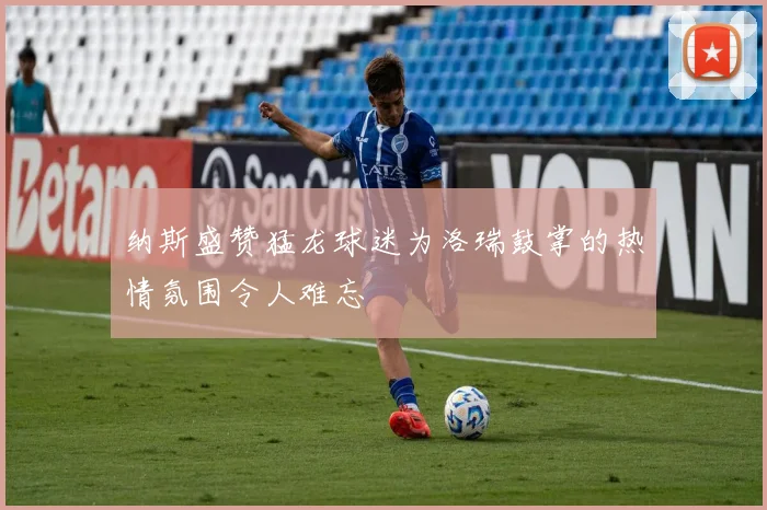 纳斯盛赞猛龙球迷为洛瑞鼓掌的热情氛围令人难忘