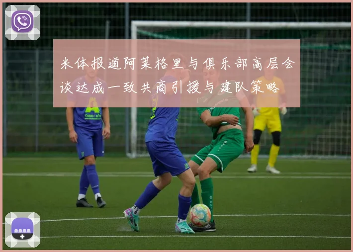 米体报道阿莱格里与俱乐部高层会谈达成一致共商引援与建队策略