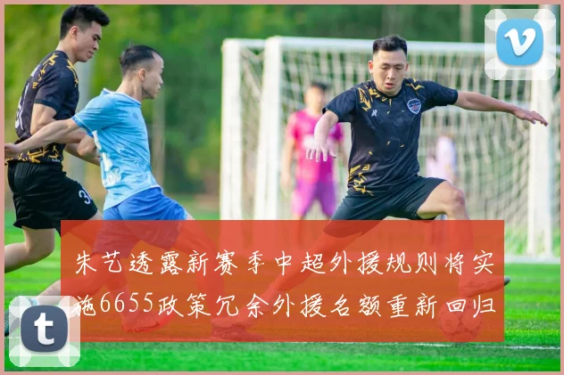 朱艺透露新赛季中超外援规则将实施6655政策冗余外援名额重新回归球队配置