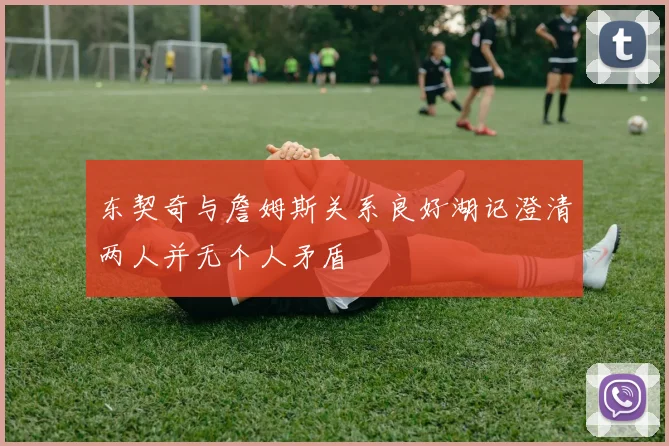 东契奇与詹姆斯关系良好湖记澄清两人并无个人矛盾