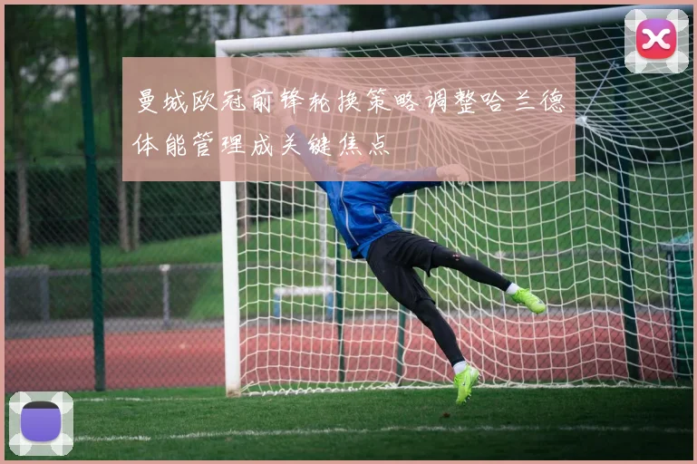 曼城欧冠前锋轮换策略调整哈兰德体能管理成关键焦点
