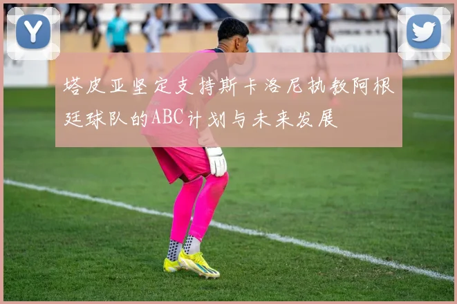 塔皮亚坚定支持斯卡洛尼执教阿根廷球队的ABC计划与未来发展