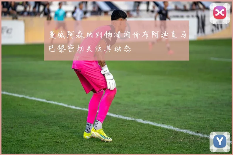 曼城阿森纳利物浦询价布阿迪皇马巴黎密切关注其动态