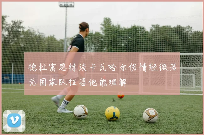 德拉富恩特谈卡瓦哈尔伤情轻微若无国家队征召他能理解