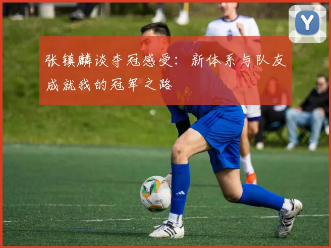 张镇麟谈夺冠感受：新体系与队友成就我的冠军之路