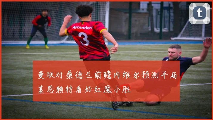 曼联对桑德兰前瞻内维尔预测平局基恩赖特看好红魔小胜