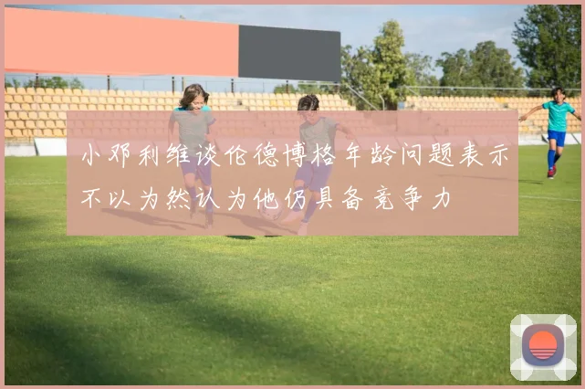 小邓利维谈伦德博格年龄问题表示不以为然认为他仍具备竞争力
