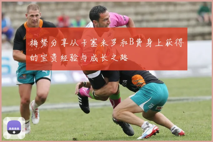 梅努分享从卡塞米罗和B费身上获得的宝贵经验与成长之路