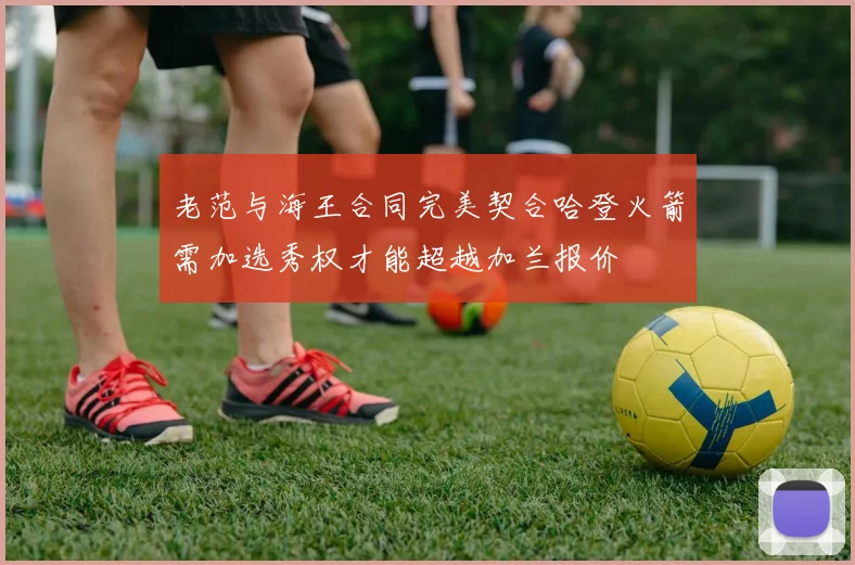 老范与海王合同完美契合哈登火箭需加选秀权才能超越加兰报价